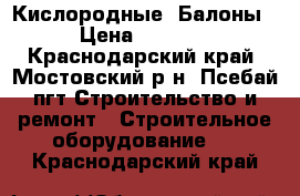 Кислородные  Балоны › Цена ­ 1 500 - Краснодарский край, Мостовский р-н, Псебай пгт Строительство и ремонт » Строительное оборудование   . Краснодарский край